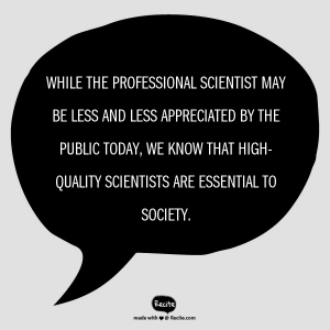 While the professional scientist may be less and less appreciated by the public today, WE know that high-quality scientists are essential to society.